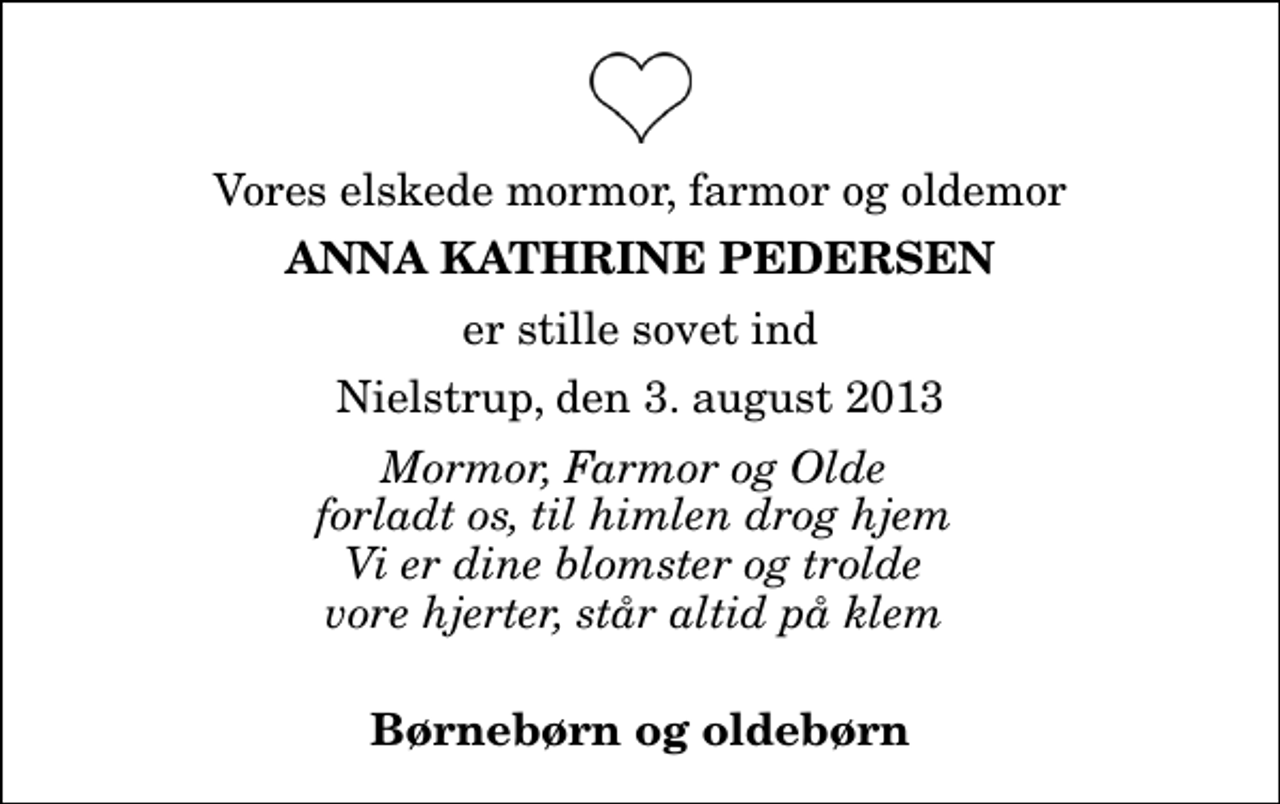 <p>Vores elskede mormor, farmor og oldemor<br />Anna Kathrine Pedersen<br />er stille sovet ind<br />Nielstrup, den 3. august 2013<br />Mormor, Farmor og Olde forladt os, til himlen drog hjem Vi er dine blomster og trolde vore hjerter, står altid på klem<br />Børnebørn og oldebørn</p>