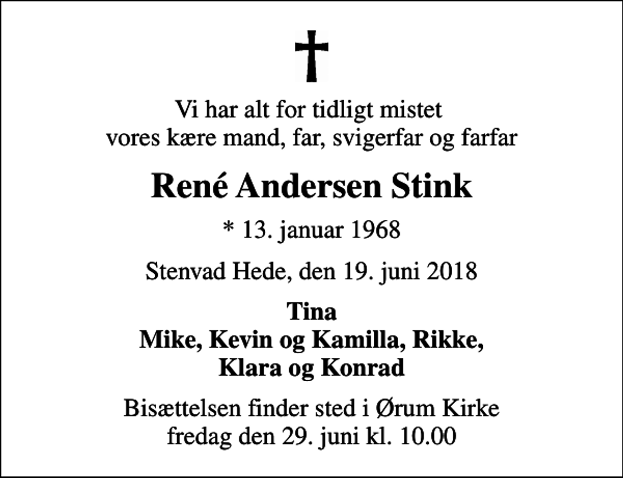 <p>Vi har alt for tidligt mistet vores kære mand, far, svigerfar og farfar<br />René Andersen Stink<br />* 13. januar 1968<br />Stenvad Hede, den 19. juni 2018<br />Tina Mike, Kevin og Kamilla, Rikke, Klara og Konrad<br />Bisættelsen finder sted i Ørum Kirke fredag den 29. juni kl. 10.00</p>