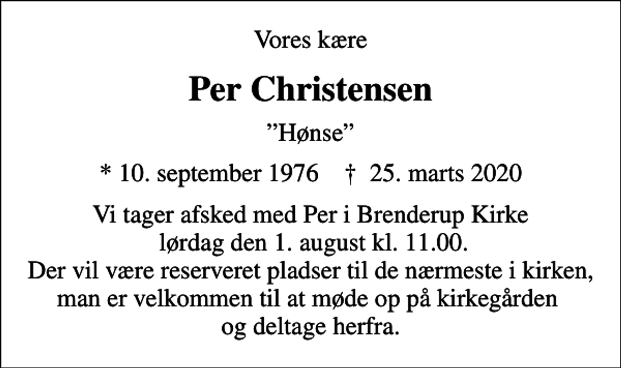 <p>Vores kære<br />Per Christensen<br />Hønse<br />* 10. september 1976 ✝ 25. marts 2020<br />Vi tager afsked med Per i Brenderup Kirke lørdag den 1. august kl. 11.00. Der vil være reserveret pladser til de nærmeste i kirken, man er velkommen til at møde op på kirkegården og deltage herfra.</p>