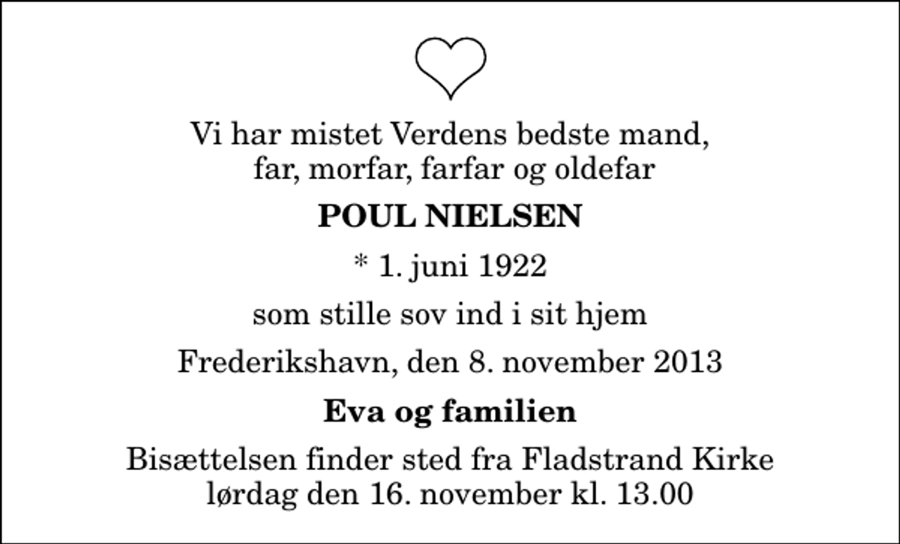 <p>Vi har mistet Verdens bedste mand, far, morfar, farfar og oldefar<br />Poul Nielsen<br />* 1. juni 1922<br />som stille sov ind i sit hjem<br />Frederikshavn, den 8. november 2013<br />Eva og familien<br />Bisættelsen finder sted fra Fladstrand Kirke lørdag den 16. november kl. 13.00</p>