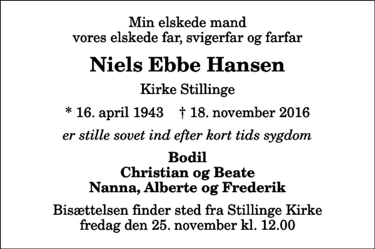 <p>Min elskede mand vores elskede far, svigerfar og farfar<br />Niels Ebbe Hansen<br />Kirke Stillinge<br />* 16. april 1943 ✝ 18. november 2016<br />er stille sovet ind efter kort tids sygdom<br />Bodil Christian og Beate Nanna, Alberte og Frederik<br />Bisættelsen finder sted fra Stillinge Kirke fredag den 25. november kl. 12.00</p>