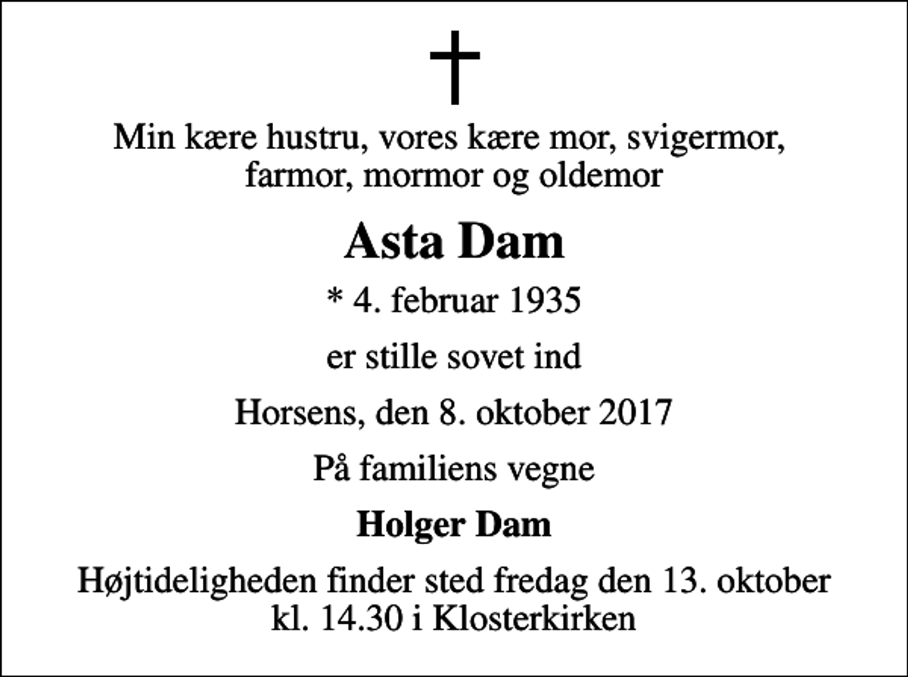 <p>Min kære hustru, vores kære mor, svigermor, farmor, mormor og oldemor<br />Asta Dam<br />* 4. februar 1935<br />er stille sovet ind<br />Horsens, den 8. oktober 2017<br />På familiens vegne<br />Holger Dam<br />Højtideligheden finder sted fredag den 13. oktober kl. 14.30 i Klosterkirken</p>