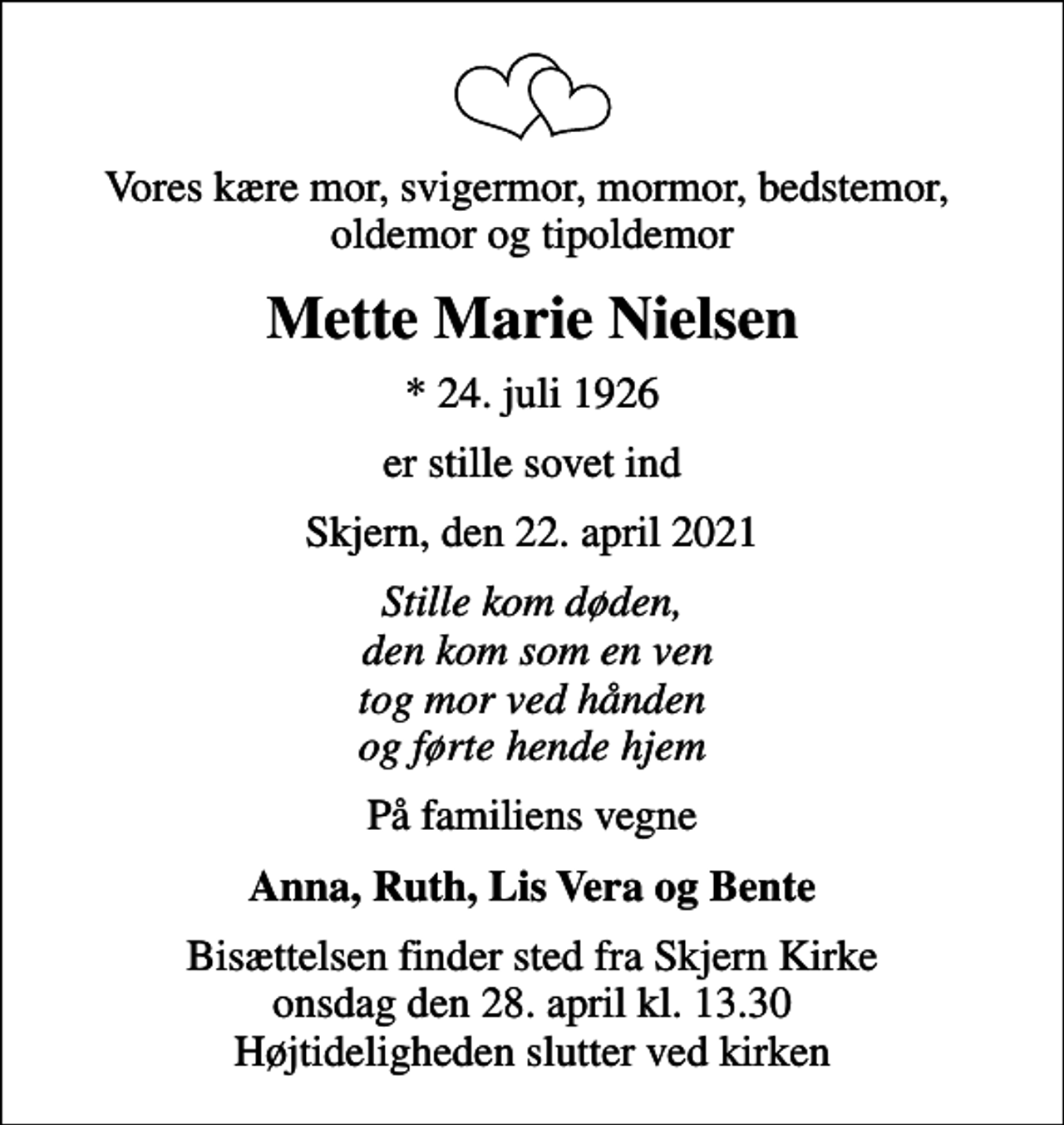 <p>Vores kære mor, svigermor, mormor, bedstemor, oldemor og tipoldemor<br />Mette Marie Nielsen<br />* 24. juli 1926<br />er stille sovet ind<br />Skjern, den 22. april 2021<br />Stille kom døden, den kom som en ven tog mor ved hånden og førte hende hjem<br />På familiens vegne<br />Anna, Ruth, Lis Vera og Bente<br />Bisættelsen finder sted fra Skjern Kirke onsdag den 28. april kl. 13.30 Højtideligheden slutter ved kirken</p>