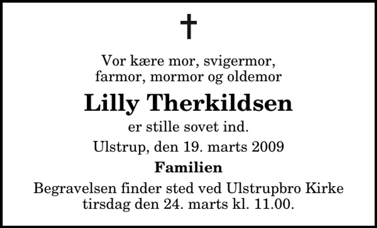 <p>Vor kære mor, svigermor, farmor, mormor og oldemor<br />Lilly Therkildsen<br />er stille sovet ind.<br />Ulstrup, den 19. marts 2009<br />Familien<br />Begravelsen finder sted ved Ulstrupbro Kirke tirsdag den 24. marts kl. 11.00</p>