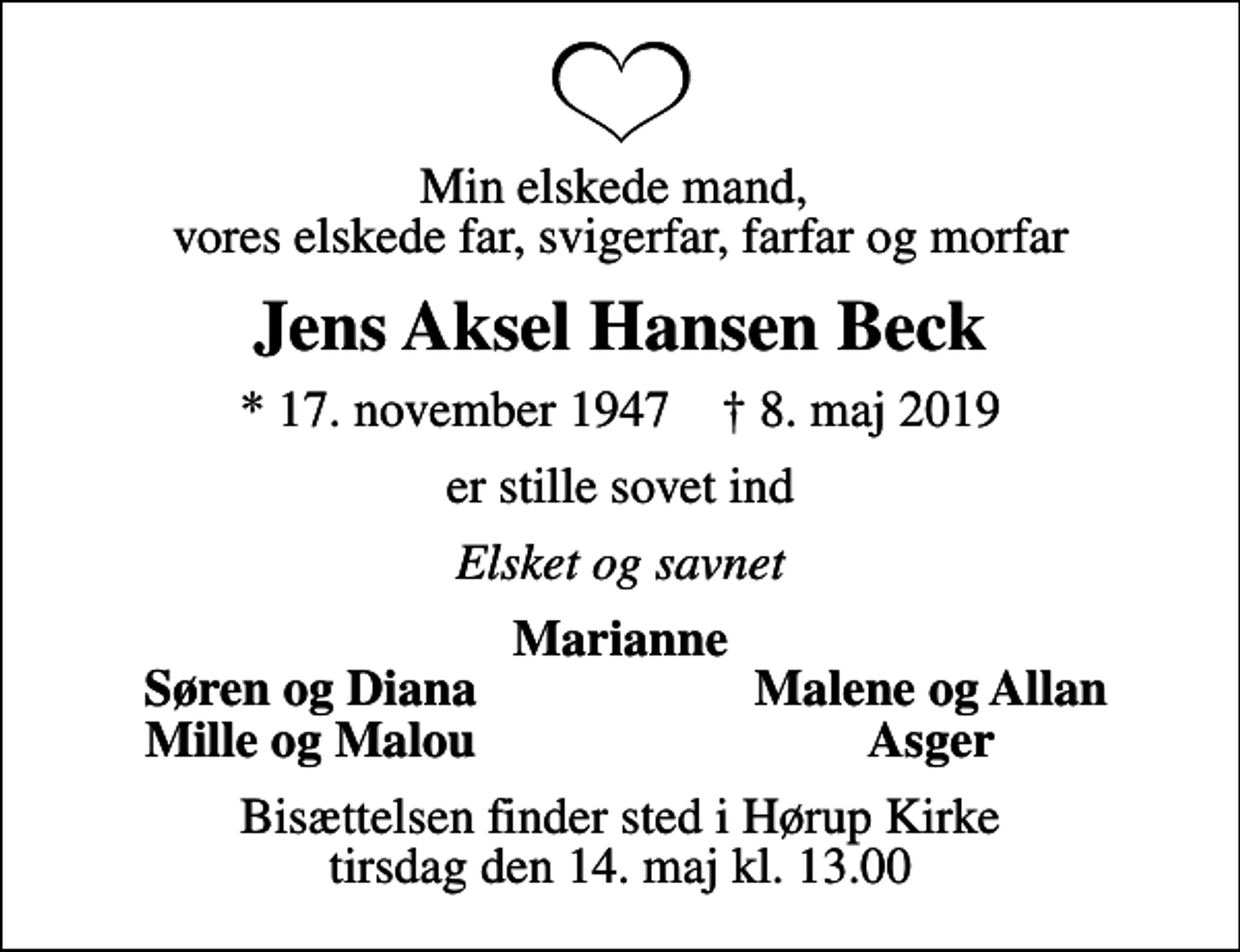<p>Min elskede mand, vores elskede far, svigerfar, farfar og morfar<br />Jens Aksel Hansen Beck<br />* 17. november 1947 ✝ 8. maj 2019<br />er stille sovet ind<br />Elsket og savnet<br />Marianne<br />Søren og Diana<br />Malene og Allan<br />Mille og Malou<br />Asger<br />Bisættelsen finder sted i Hørup Kirke tirsdag den 14. maj kl. 13.00</p>