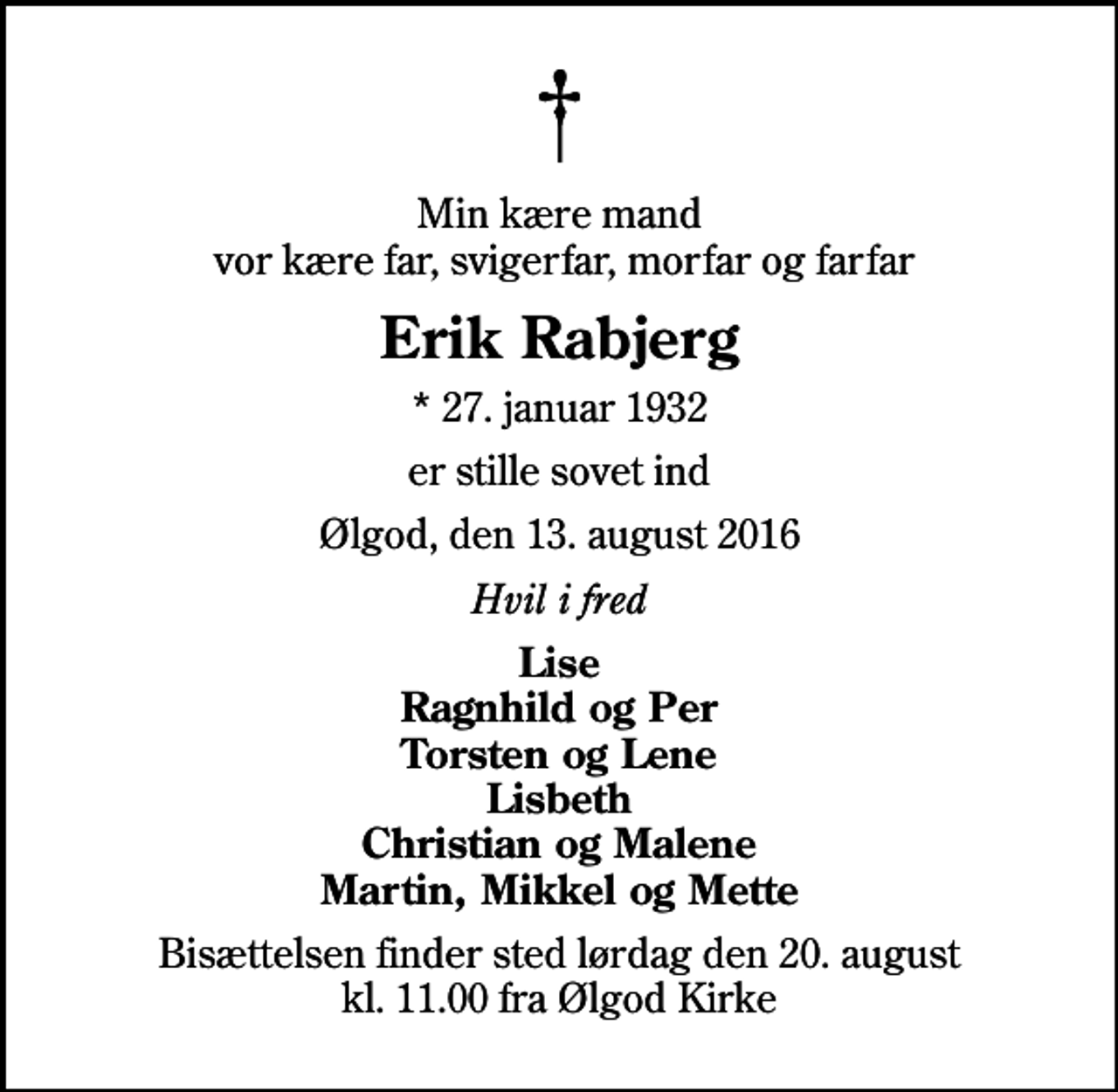 <p>Min kære mand vor kære far, svigerfar, morfar og farfar<br />Erik Rabjerg<br />* 27. januar 1932<br />er stille sovet ind<br />Ølgod, den 13. august 2016<br />Hvil i fred<br />Lise Ragnhild og Per Torsten og Lene Lisbeth Christian og Malene Martin, Mikkel og Mette<br />Bisættelsen finder sted lørdag den 20. august kl. 11.00 fra Ølgod Kirke</p>