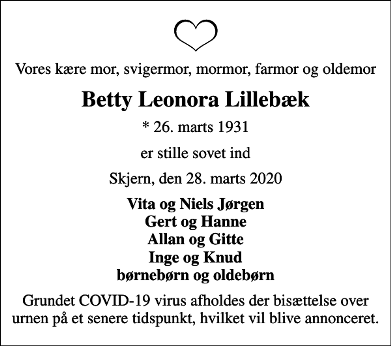<p>Vores kære mor, svigermor, mormor, farmor og oldemor<br />Betty Leonora Lillebæk<br />* 26. marts 1931<br />er stille sovet ind<br />Skjern, den 28. marts 2020<br />Vita og Niels Jørgen Gert og Hanne Allan og Gitte Inge og Knud børnebørn og oldebørn<br />Grundet COVID-19 virus afholdes der bisættelse over urnen på et senere tidspunkt, hvilket vil blive annonceret.</p>