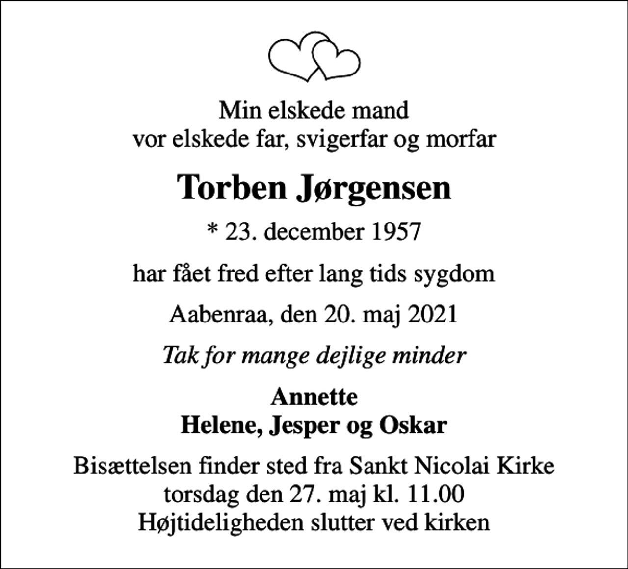 <p>Min elskede mand vor elskede far, svigerfar og morfar<br />Torben Jørgensen<br />* 23. december 1957<br />har fået fred efter lang tids sygdom<br />Aabenraa, den 20. maj 2021<br />Tak for mange dejlige minder<br />Annette Helene, Jesper og Oskar<br />Bisættelsen finder sted fra Sankt Nicolai Kirke torsdag den 27. maj kl. 11.00 Højtideligheden slutter ved kirken</p>