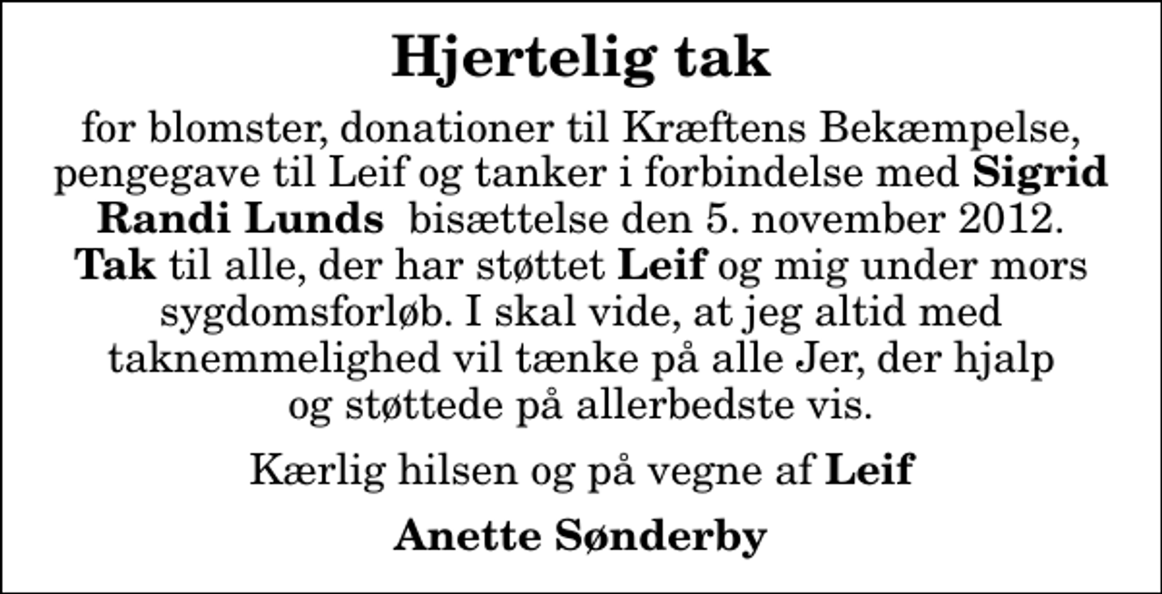 <p>Hjertelig tak<br />for blomster, donationer til Kræftens Bekæmpelse, pengegave til Leif og tanker i forbindelse med <em>Sigrid Randi Lunds </em> bisættelse den 5. november 2012. <em>Tak</em> til alle, der har støttet <em>Leif</em> og mig under mors sygdomsforløb. I skal vide, at jeg altid med taknemmelighed vil tænke på alle Jer, der hjalp og støttede på allerbedste vis.<br />Kærlig hilsen og på vegne af <em>Leif</em><br />Anette Sønderby</p>
