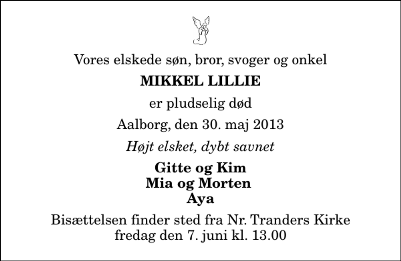 <p>Vores elskede søn, bror, svoger og onkel<br />Mikkel Lillie<br />er pludselig død<br />Aalborg, den 30. maj 2013<br />Højt elsket, dybt savnet<br />Gitte og Kim Mia og Morten Aya<br />Bisættelsen finder sted fra Nr. Tranders Kirke fredag den 7. juni kl. 13.00</p>