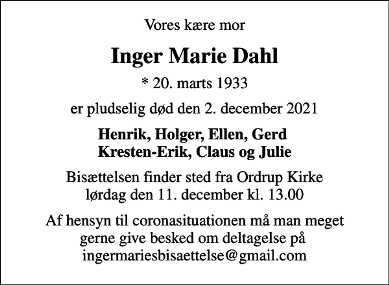 <p>Vores kære mor<br />Inger Marie Dahl<br />* 20. marts 1933<br />er pludselig død den 2. december 2021<br />Henrik, Holger, Ellen, Gerd Kresten-Erik, Claus og Julie<br />Bisættelsen finder sted fra Ordrup Kirke lørdag den 11. december kl. 13.00<br />Af hensyn til coronasituationen må man meget gerne give besked om deltagelse på ingermariesbisaettelse@gmail.com</p>