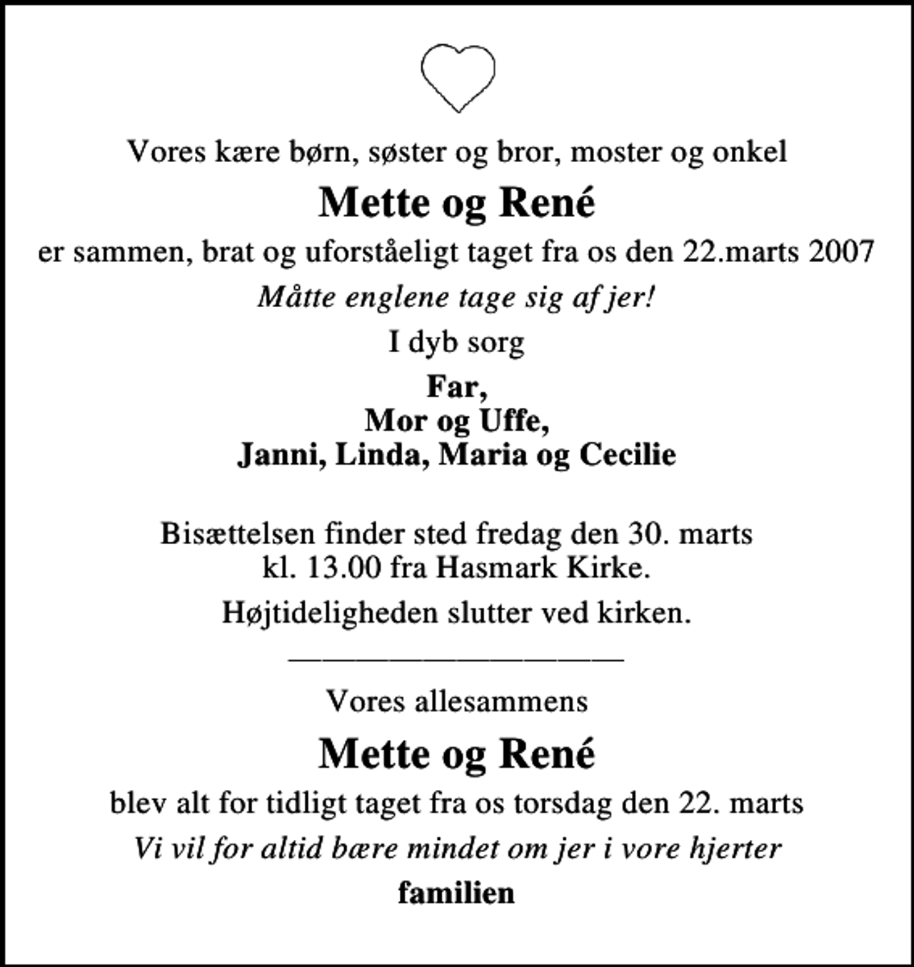 <p>Vores kære børn, søster og bror, moster og onkel<br />Mette og René<br />er sammen, brat og uforståeligt taget fra os den 22. marts 2007<br />Måtte englene tage sig af jer!<br />I dyb sorg<br />Far, Mor og Uffe, Janni, Linda, Maria og Cecilie<br />Bisættelsen finder sted fredag den 30. marts kl. 13.00 fra Hasmark Kirke<br />Højtideligheden slutter ved kirken.<br />Vores allesammens<br />Mette og René<br />blev alt for tidligt taget fra os torsdag den 22. marts<br />Vi vil for altid bære mindet om jer i vore hjerter<br />familien</p>
