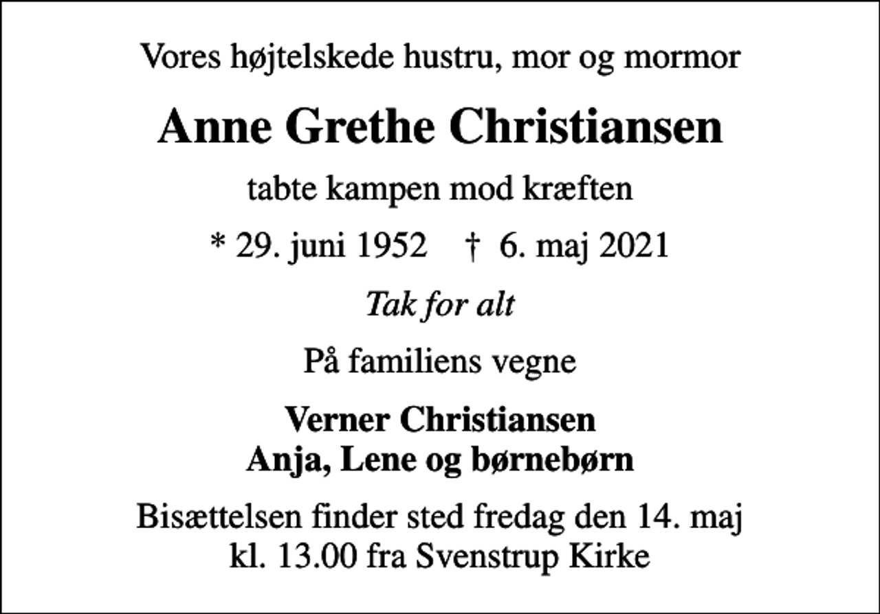 <p>Vores højtelskede hustru, mor og mormor<br />Anne Grethe Christiansen<br />tabte kampen mod kræften<br />* 29. juni 1952 ✝ 6. maj 2021<br />Tak for alt<br />På familiens vegne<br />Verner Christiansen Anja, Lene og børnebørn<br />Bisættelsen finder sted fredag den 14. maj kl. 13.00 fra Svenstrup Kirke</p>
