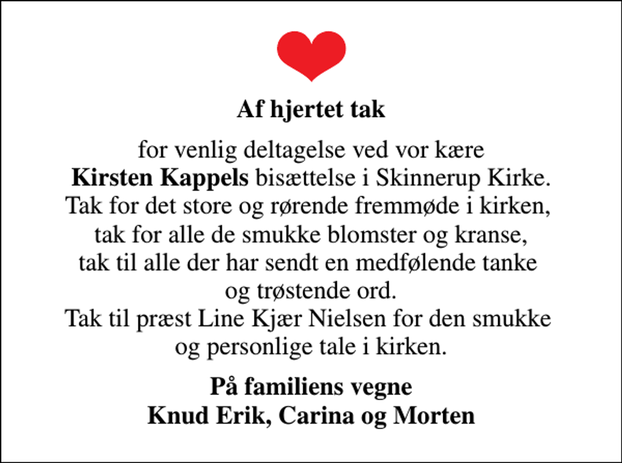 <p>Af hjertet tak<br />for venlig deltagelse ved vor kære <em>Kirsten Kappels</em> bisættelse i Skinnerup Kirke. Tak for det store og rørende fremmøde i kirken, tak for alle de smukke blomster og kranse, tak til alle der har sendt en medfølende tanke og trøstende ord. Tak til præst Line Kjær Nielsen for den smukke og personlige tale i kirken.<br />På familiens vegne Knud Erik, Carina og Morten</p>