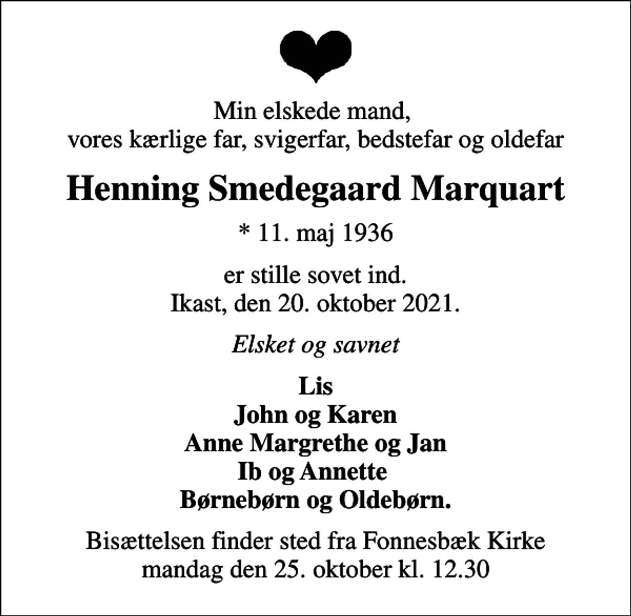 <p>Min elskede mand, vores kærlige far, svigerfar, bedstefar og oldefar<br />Henning Smedegaard Marquart<br />* 11. maj 1936<br />er stille sovet ind. Ikast, den 20. oktober 2021.<br />Elsket og savnet<br />Lis John og Karen Anne Margrethe og Jan Ib og Annette Børnebørn og Oldebørn.<br />Bisættelsen finder sted fra Fonnesbæk Kirke mandag den 25. oktober kl. 12.30</p>