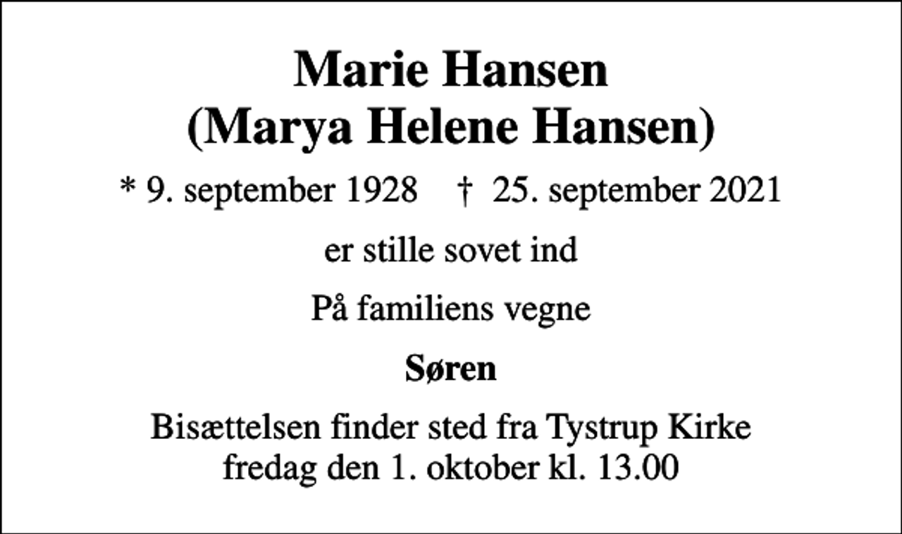 <p>Marie Hansen (Marya Helene Hansen)<br />* 9. september 1928 ✝ 25. september 2021<br />er stille sovet ind<br />På familiens vegne<br />Søren<br />Bisættelsen finder sted fra Tystrup Kirke fredag den 1. oktober kl. 13.00</p>