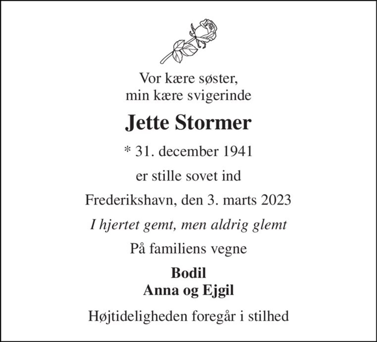 Vor kære søster, min kære svigerinde 
Jette Stormer 
* 31. december 1941 
er stille sovet ind 
Frederikshavn, den 3. marts 2023 
I hjertet gemt, men aldrig glemt 
På familiens vegne 
Bodil Anna og Ejgil 
Højtideligheden foregår i stilhed