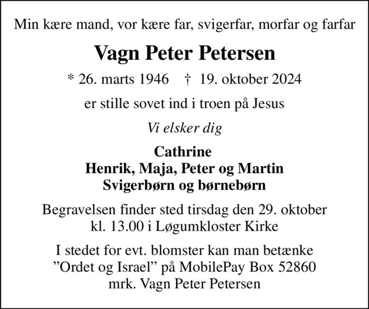 Min kære mand, vor kære far, svigerfar, morfar og farfar
Vagn Peter Petersen
* 26. marts 1946    ✝ 19. oktober 2024
er stille sovet ind i troen på Jesus
Vi elsker dig
Cathrine  Henrik, Maja, Peter og Martin Svigerbørn og børnebørn
Begravelsen finder sted tirsdag den 29. oktober kl. 13.00 i Løgumkloster Kirke
I stedet for evt. blomster kan man betænke Ordet og Israel på MobilePay Box 52860 mrk. Vagn Peter Petersen