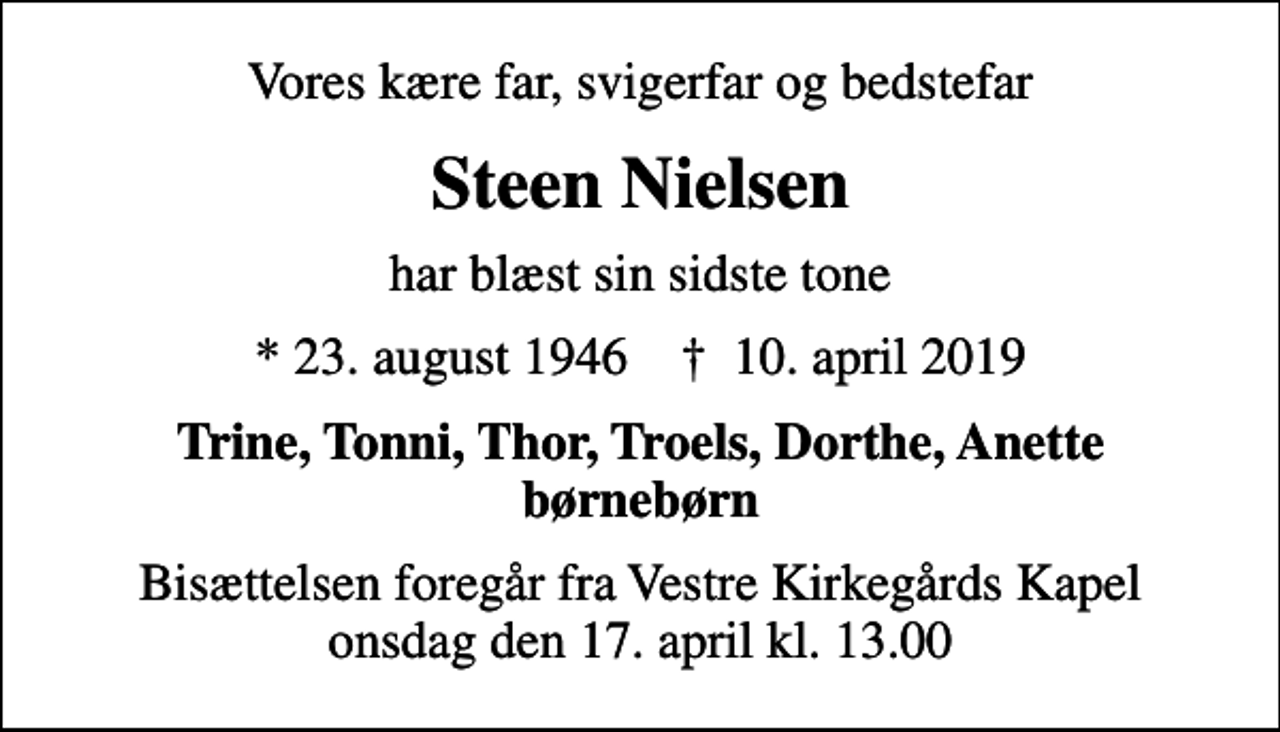 <p>Vores kære far, svigerfar og bedstefar<br />Steen Nielsen<br />har blæst sin sidste tone<br />* 23. august 1946 ✝ 10. april 2019<br />Trine, Tonni, Thor, Troels, Dorthe, Anette børnebørn<br />Bisættelsen foregår fra Vestre Kirkegårds Kapel onsdag den 17. april kl. 13.00</p>