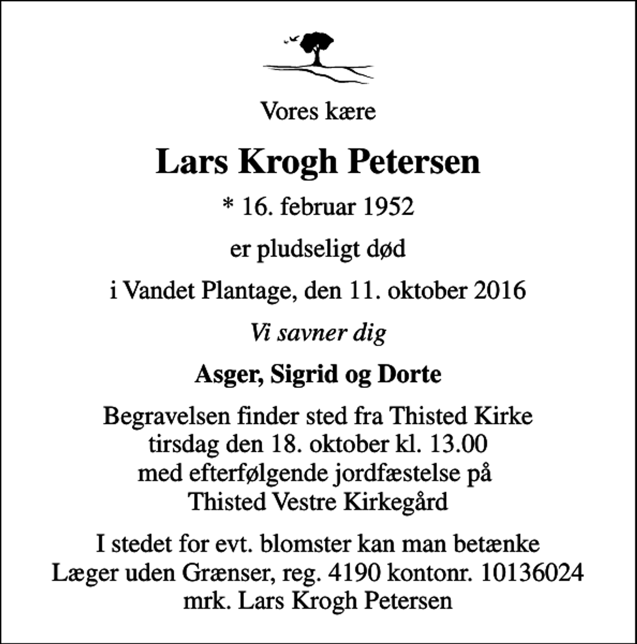 <p>Vores kære<br />Lars Krogh Petersen<br />* 16. februar 1952<br />er pludseligt død<br />i Vandet Plantage, den 11. oktober 2016<br />Vi savner dig<br />Asger, Sigrid og Dorte<br />Begravelsen finder sted fra Thisted Kirke tirsdag den 18. oktober kl. 13.00 med efterfølgende jordfæstelse på Thisted Vestre Kirkegård<br />I stedet for evt. blomster kan man betænke<br />Læger uden Grænser reg.4190kontonr.10136024mrk. Lars Krogh<br />Petersen</p>