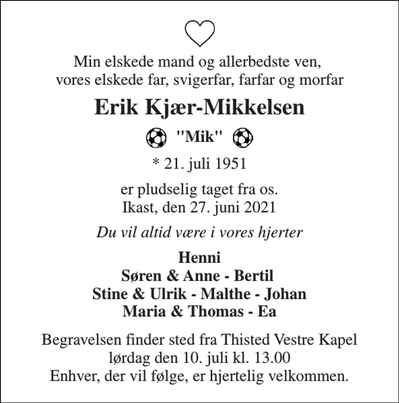 <p>Min elskede mand og allerbedste ven, vores elskede far, svigerfar, farfar og morfar<br />Erik Kjær-Mikkelsen<br />"Mik"<br />★​ 21. juli 1951<br />er pludselig taget fra os. Ikast, den 27. juni 2021<br />Du vil altid være i vores hjerter<br />Henni Søren &amp; Anne - Bertil Stine &amp; Ulrik - Malthe - Johan Maria &amp; Thomas - Ea<br />Begravelsen​ finder sted fra Thisted Vestre Kapel​ lørdag den 10. juli​ kl. 13.00 Enhver, der vil følge, er hjertelig velkommen.</p>