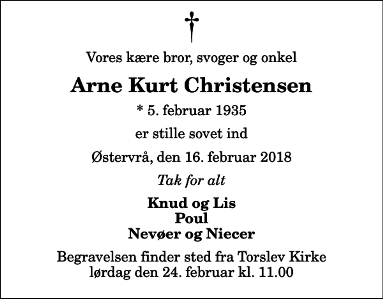 <p>Vores kære bror, svoger og onkel<br />Arne Kurt Christensen<br />* 5. februar 1935<br />er stille sovet ind<br />Østervrå, den 16. februar 2018<br />Tak for alt<br />Knud og Lis Poul Nevøer og Niecer<br />Begravelsen finder sted fra Torslev Kirke lørdag den 24. februar kl. 11.00</p>