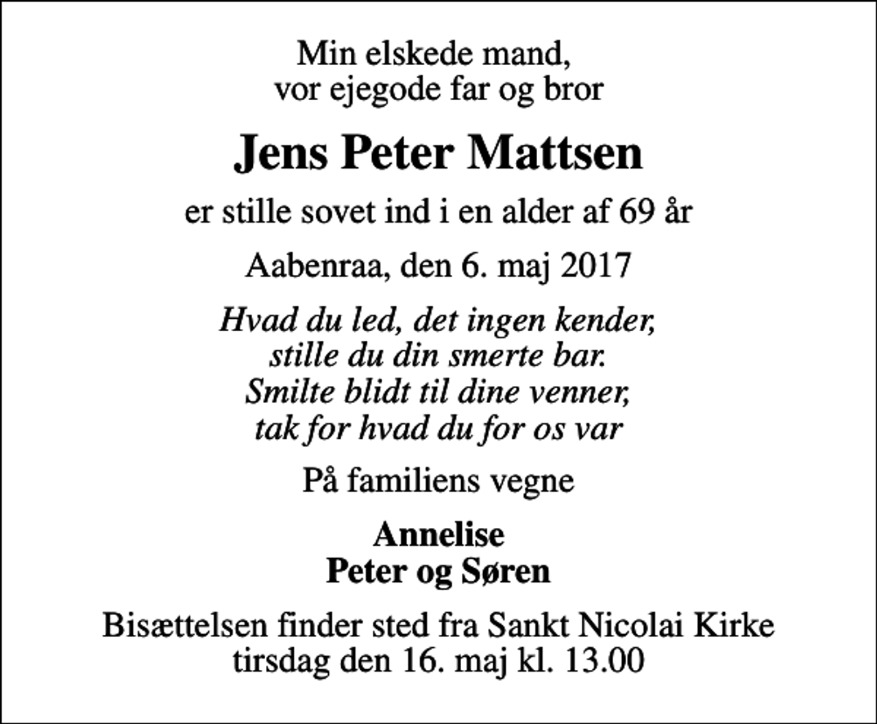 <p>Min elskede mand, vor ejegode far og bror<br />Jens Peter Mattsen<br />er stille sovet ind i en alder af 69 år<br />Aabenraa, den 6. maj 2017<br />Hvad du led, det ingen kender, stille du din smerte bar. Smilte blidt til dine venner, tak for hvad du for os var<br />På familiens vegne<br />Annelise Peter og Søren<br />Bisættelsen finder sted fra Sankt Nicolai Kirke tirsdag den 16. maj kl. 13.00</p>