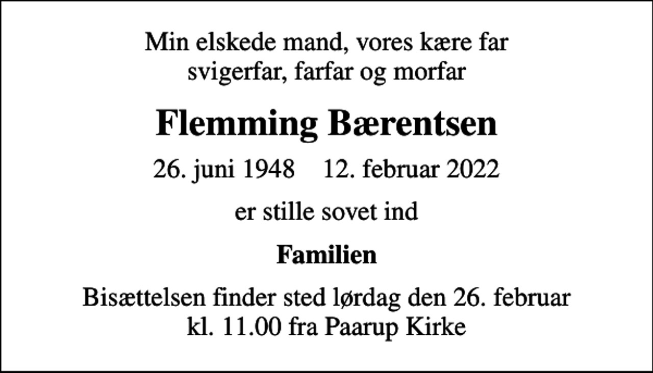 <p>Min elskede mand, vores kære far svigerfar, farfar og morfar<br />Flemming Bærentsen<br />26. juni 1948 12. februar 2022<br />er stille sovet ind<br />Familien<br />Bisættelsen finder sted lørdag den 26. februar kl. 11.00 fra Paarup Kirke</p>
