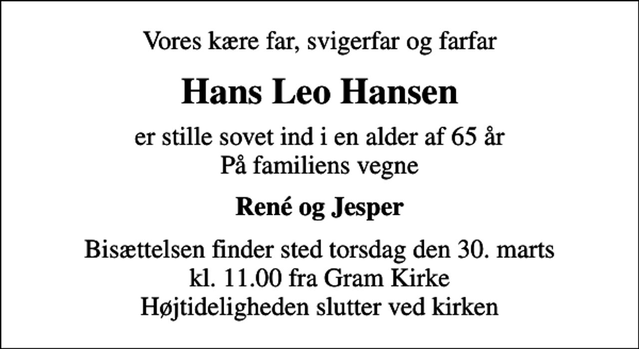 <p>Vores kære far, svigerfar og farfar<br />Hans Leo Hansen<br />er stille sovet ind i en alder af 65 år På familiens vegne<br />René og Jesper<br />Bisættelsen finder sted torsdag den 30. marts kl. 11.00 fra Gram Kirke Højtideligheden slutter ved kirken</p>