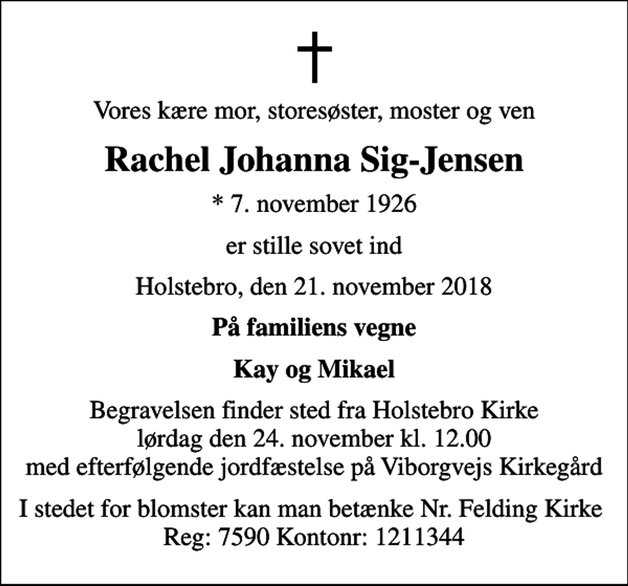 <p>Vores kære mor, storesøster, moster og ven<br />Rachel Johanna Sig-Jensen<br />* 7. november 1926<br />er stille sovet ind<br />Holstebro, den 21. november 2018<br />På familiens vegne<br />Kay og Mikael<br />Begravelsen finder sted fra Holstebro Kirke lørdag den 24. november kl. 12.00 med efterfølgende jordfæstelse på Viborgvejs Kirkegård<br />I stedet for blomster kan man betænke Nr. Felding Kirke Reg: 7590 Kontonr: 1211344</p>