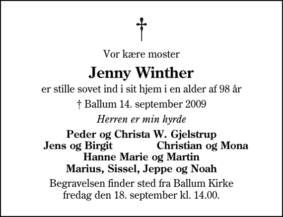 <p>Vor kære moster<br />Jenny Winther<br />er stille sovet ind i sit hjem i en alder af 98 år<br />✝ Ballum 14. september 2009<br />Herren er min hyrde<br />Peder og Christa W. Gjelstrup<br />Jens og Birgit<br />Christian og Mona<br />Begravelsen finder sted fra Ballum Kirke fredag den 18. september kl. 14.00</p>