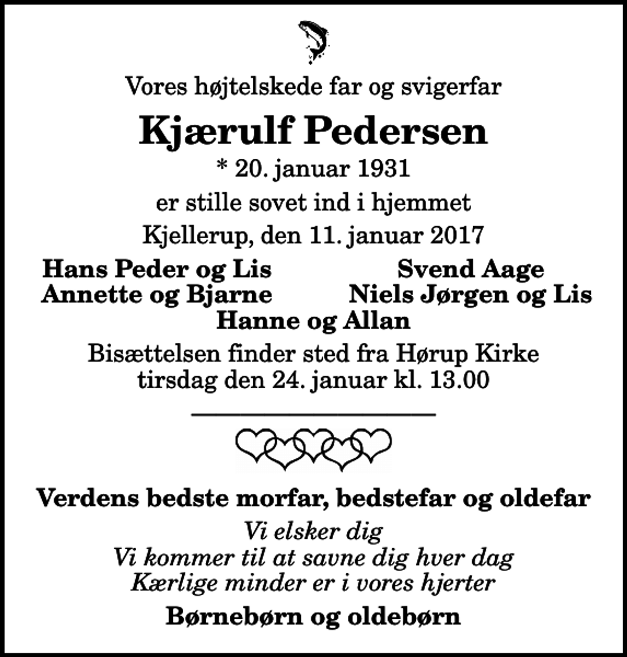 <p>Vores højtelskede far og svigerfar<br />Kjærulf Pedersen<br />* 20. januar 1931<br />er stille sovet ind i hjemmet<br />Kjellerup, den 11. januar 2017<br />Hans Peder og Lis<br />Svend Aage<br />Annette og Bjarne<br />Niels Jørgen og Lis<br />Bisættelsen finder sted fra Hørup Kirke tirsdag den 24. januar kl. 13.00<br />Verdens bedste morfar, bedstefar og oldefar<br />Vi elsker dig Vi kommer til at savne dig hver dag Kærlige minder er i vores hjerter<br />Børnebørn og oldebørn</p>