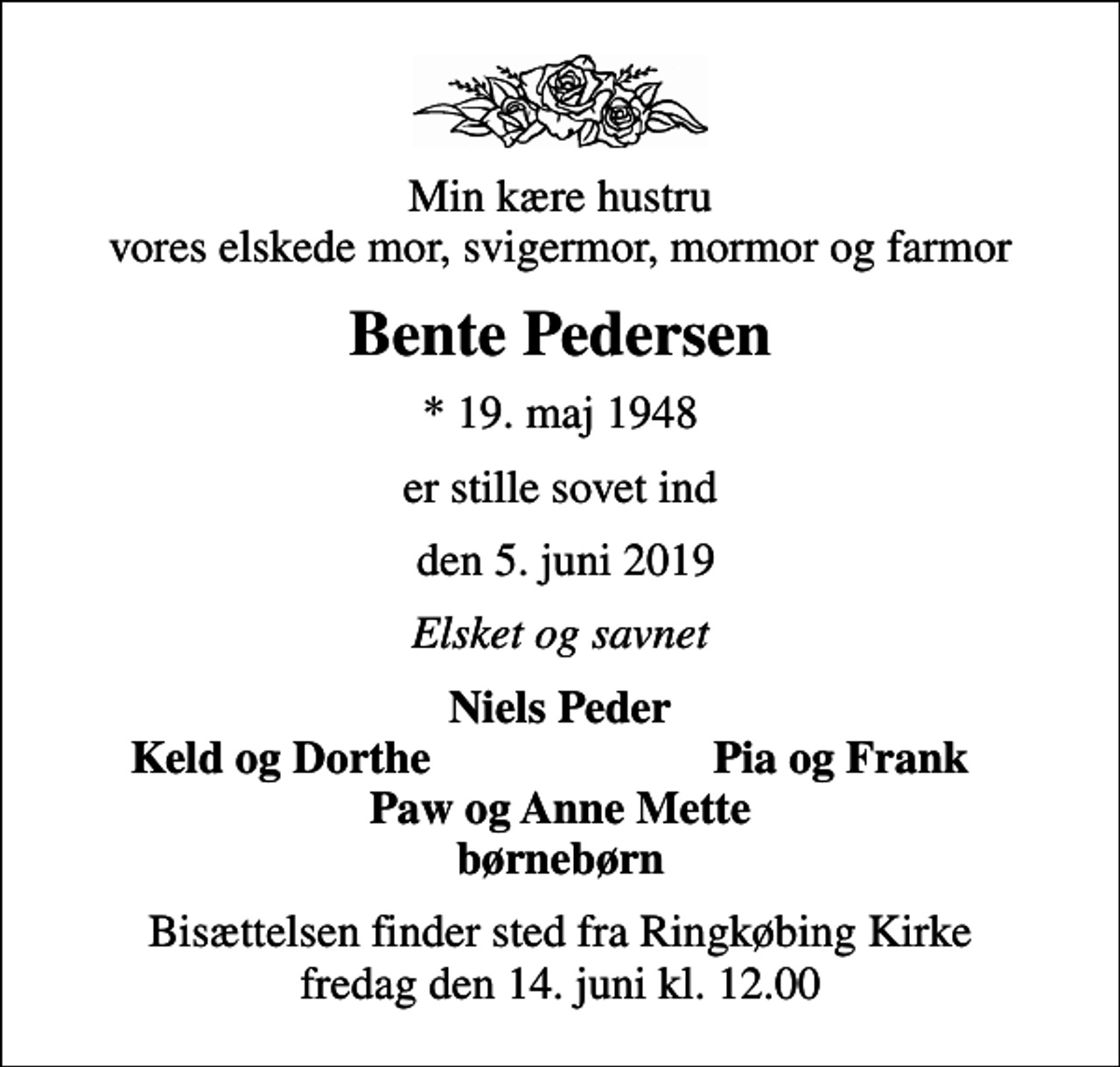 <p>Min kære hustru vores elskede mor, svigermor, mormor og farmor<br />Bente Pedersen<br />* 19. maj 1948<br />er stille sovet ind<br />den 5. juni 2019<br />Elsket og savnet<br />Niels Peder<br />Keld og Dorthe<br />Pia og Frank<br />Bisættelsen finder sted fra Ringkøbing Kirke fredag den 14. juni kl. 12.00</p>