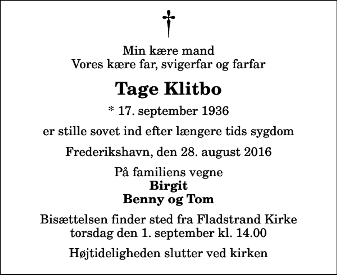 <p>Min kære mand Vores kære far, svigerfar og farfar<br />Tage Klitbo<br />* 17. september 1936<br />er stille sovet ind efter længere tids sygdom<br />Frederikshavn, den 28. august 2016<br />På familiens vegne<br />Birgit Benny og Tom<br />Bisættelsen finder sted fra Fladstrand Kirke torsdag den 1. september kl. 14.00 Højtideligheden slutter ved kirken</p>