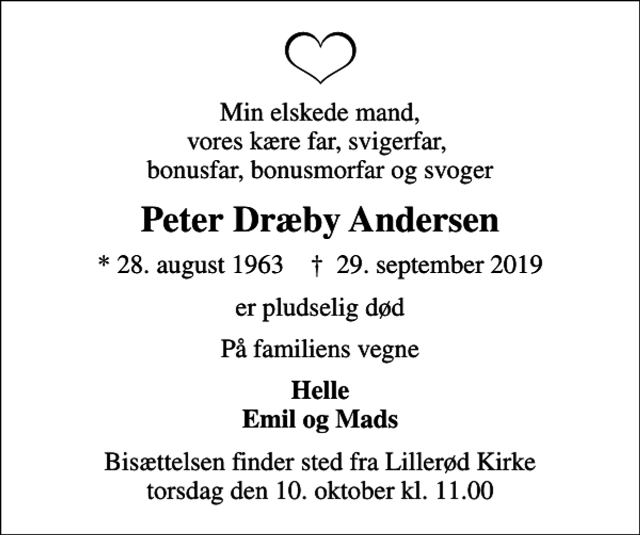 <p>Min elskede mand, vores kære far, svigerfar, bonusfar, bonusmorfar og svoger<br />Peter Dræby Andersen<br />* 28. august 1963 ✝ 29. september 2019<br />er pludselig død<br />På familiens vegne<br />Helle Emil og Mads<br />Bisættelsen finder sted fra Lillerød Kirke torsdag den 10. oktober kl. 11.00</p>