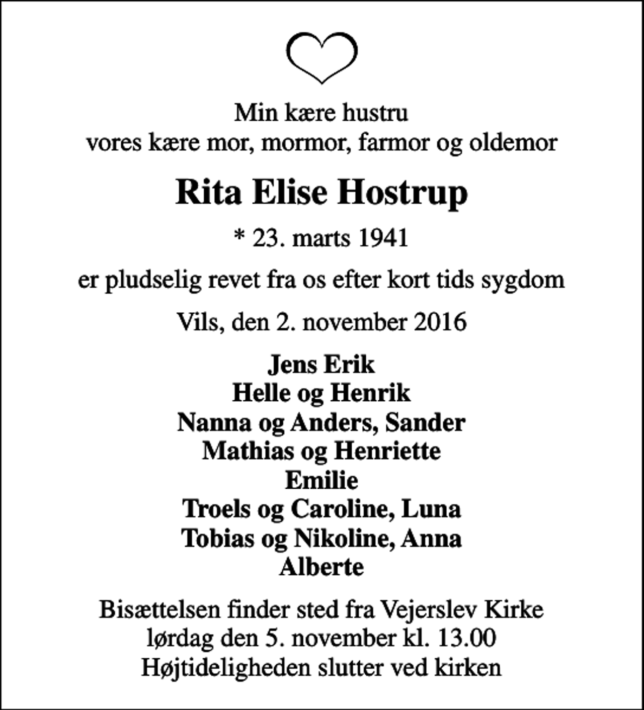 <p>Min kære hustru vores kære mor, mormor, farmor og oldemor<br />Rita Elise Hostrup<br />* 23. marts 1941<br />er pludselig revet fra os efter kort tids sygdom<br />Vils, den 2. november 2016<br />Jens Erik Helle og Henrik Nanna og Anders, Sander Mathias og Henriette Emilie Troels og Caroline, Luna Tobias og Nikoline, Anna Alberte<br />Bisættelsen finder sted fra Vejerslev Kirke lørdag den 5. november kl. 13.00 Højtideligheden slutter ved kirken</p>