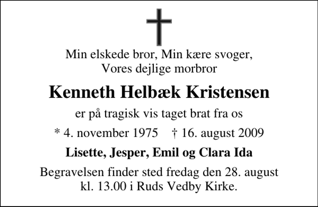 <p>Min elskede bror, Min kære svoger, Vores dejlige morbror<br />Kenneth Helbæk Kristensen<br />er på tragisk vis taget brat fra os<br />* 4. november 1975 ✝ 16. august 2009<br />Lisette, Jesper, Emil og Clara Ida<br />Begravelsen finder sted fredag den 28. august kl. 13.00 i Ruds Vedby Kirke</p>