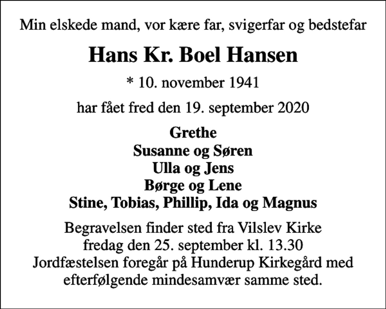 <p>Min elskede mand, vor kære far, svigerfar og bedstefar<br />Hans Kr. Boel Hansen<br />* 10. november 1941<br />har fået fred den 19. september 2020<br />Grethe Susanne og Søren Ulla og Jens Børge og Lene Stine, Tobias, Phillip, Ida og Magnus<br />Begravelsen finder sted fra Vilslev Kirke fredag den 25. september kl. 13.30 Jordfæstelsen foregår på Hunderup Kirkegård med efterfølgende mindesamvær samme sted.</p>