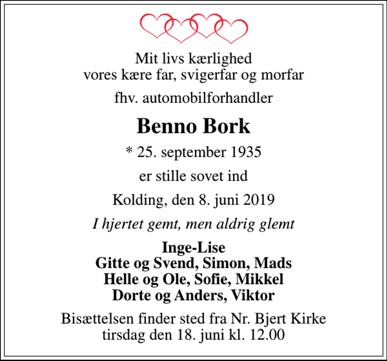 <p>Mit livs kærlighed vores kære far, svigerfar og morfar<br />fhv. automobilforhandler<br />Benno Bork<br />* 25. september 1935<br />er stille sovet ind<br />Kolding, den 8. juni 2019<br />I hjertet gemt, men aldrig glemt<br />Inge-Lise Gitte og Svend, Simon, Mads Helle og Ole, Sofie, Mikkel Dorte og Anders, Viktor<br />Bisættelsen finder sted fra Nr. Bjert Kirke tirsdag den 18. juni kl. 12.00</p>