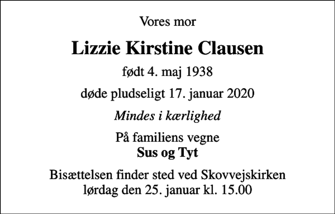 <p>Vores mor<br />Lizzie Kirstine Clausen<br />født 4. maj 1938<br />døde pludseligt 17. januar 2020<br />Mindes i kærlighed<br />På familiens vegne <em>Sus og Tyt</em><br />Bisættelsen finder sted ved Skovvejskirken lørdag den 25. januar kl. 15.00</p>