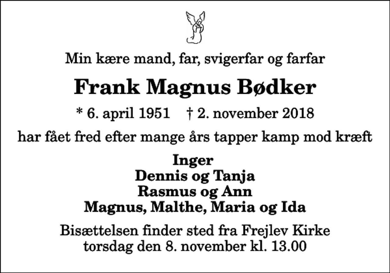 <p>Min kære mand, far, svigerfar og farfar<br />Frank Magnus Bødker<br />* 6. april 1951 ✝ 2. november 2018<br />har fået fred efter mange års tapper kamp mod kræft<br />Inger Dennis og Tanja Rasmus og Ann Magnus, Malthe, Maria og Ida<br />Bisættelsen finder sted fra Frejlev Kirke torsdag den 8. november kl. 13.00</p>