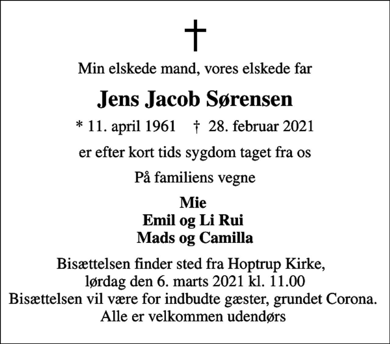 <p>Min elskede mand, vores elskede far<br />Jens Jacob Sørensen<br />* 11. april 1961 ✝ 28. februar 2021<br />er efter kort tids sygdom taget fra os<br />På familiens vegne<br />Mie Emil og Li Rui Mads og Camilla<br />Bisættelsen finder sted fra Hoptrup Kirke, lørdag den 6. marts 2021 kl. 11.00 Bisættelsen vil være for indbudte gæster, grundet Corona. Alle er velkommen udendørs</p>