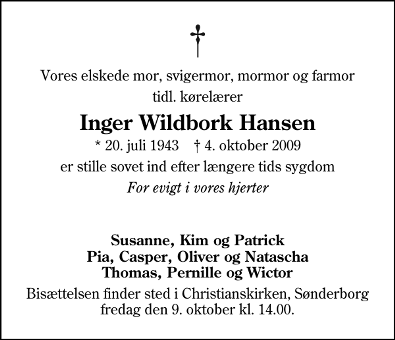 <p>Vores elskede mor, svigermor, mormor og farmor<br />tidl. kørelærer<br />Inger Wildbork Hansen<br />* 20. juli 1943 ✝ 4. oktober 2009<br />er stille sovet ind efter længere tids sygdom<br />For evigt i vores hjerter<br />Susanne, Kim og Patrick Pia, Casper, Oliver og Natascha Thomas, Pernille og Wictor<br />Bisættelsen finder sted i Christianskirken, Sønderborg fredag den 9. oktober kl. 14.00.</p>