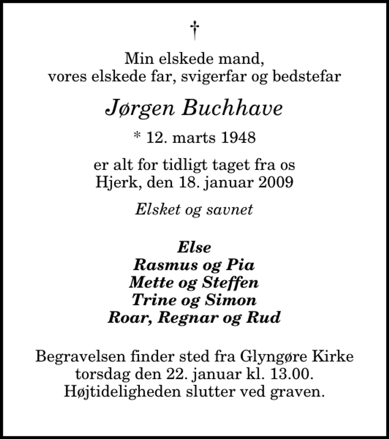 <p>Min elskede mand, vores elskede far, svigerfar og bedstefar<br />Jørgen Buchhave<br />* 12. marts 1948<br />er alt for tidligt taget fra os Hjerk, den 18. januar 2009<br />Elsket og savnet<br />Else Rasmus og Pia Mette og Steffen Trine og Simon Roar, Regnar og Rud<br />Begravelsen finder sted fra Glyngøre Kirke torsdag den 22. januar kl. 13.00 Højtideligheden slutter ved graven.</p>