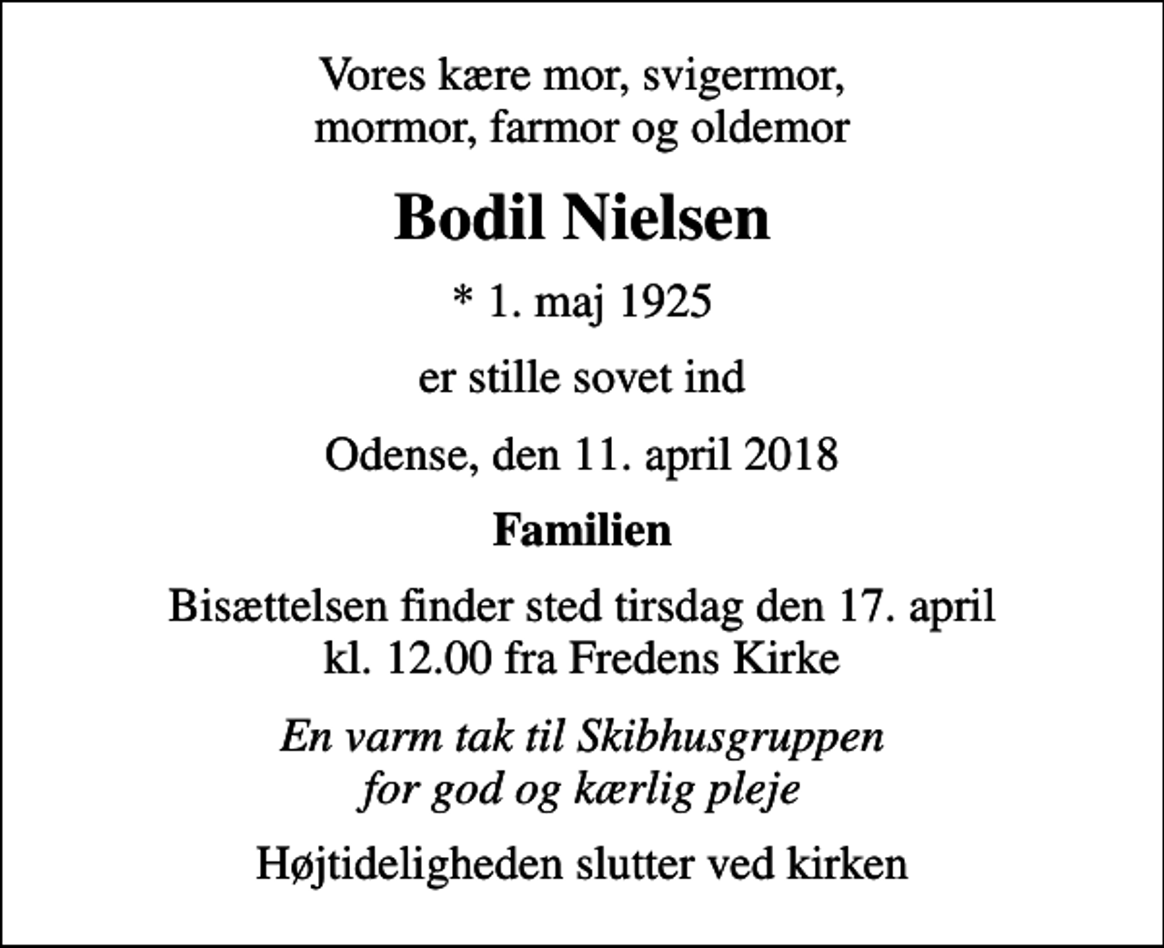 <p>Vores kære mor, svigermor, mormor, farmor og oldemor<br />Bodil Nielsen<br />* 1. maj 1925<br />er stille sovet ind<br />Odense, den 11. april 2018<br />Familien<br />Bisættelsen finder sted tirsdag den 17. april kl. 12.00 fra Fredens Kirke<br />En varm tak til Skibhusgruppen for god og kærlig pleje<br />Højtideligheden slutter ved kirken</p>