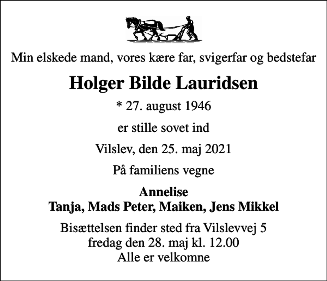 <p>Min elskede mand, vores kære far, svigerfar og bedstefar<br />Holger Bilde Lauridsen<br />* 27. august 1946<br />er stille sovet ind<br />Vilslev, den 25. maj 2021<br />På familiens vegne<br />Annelise Tanja, Mads Peter, Maiken, Jens Mikkel<br />Bisættelsen finder sted fra Vilslevvej 5 fredag den 28. maj kl. 12.00 Alle er velkomne</p>