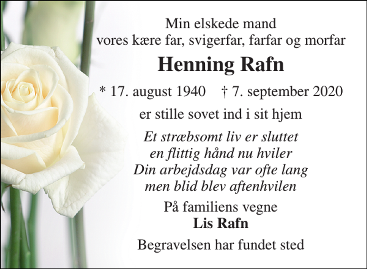 <p>Min elskede mand vores kære far, svigerfar, farfar og morfar<br />Henning Rafn<br />*​ 17. august 1940​ †​ 7. september 2020<br />er stille sovet ind i sit hjem<br />Et stræbsomt liv er sluttet en flittig hånd nu hviler Din arbejdsdag var ofte lang men blid blev aftenhvilen<br />På familiens vegne Lis Rafn<br />Begravelsen har fundet sted</p>