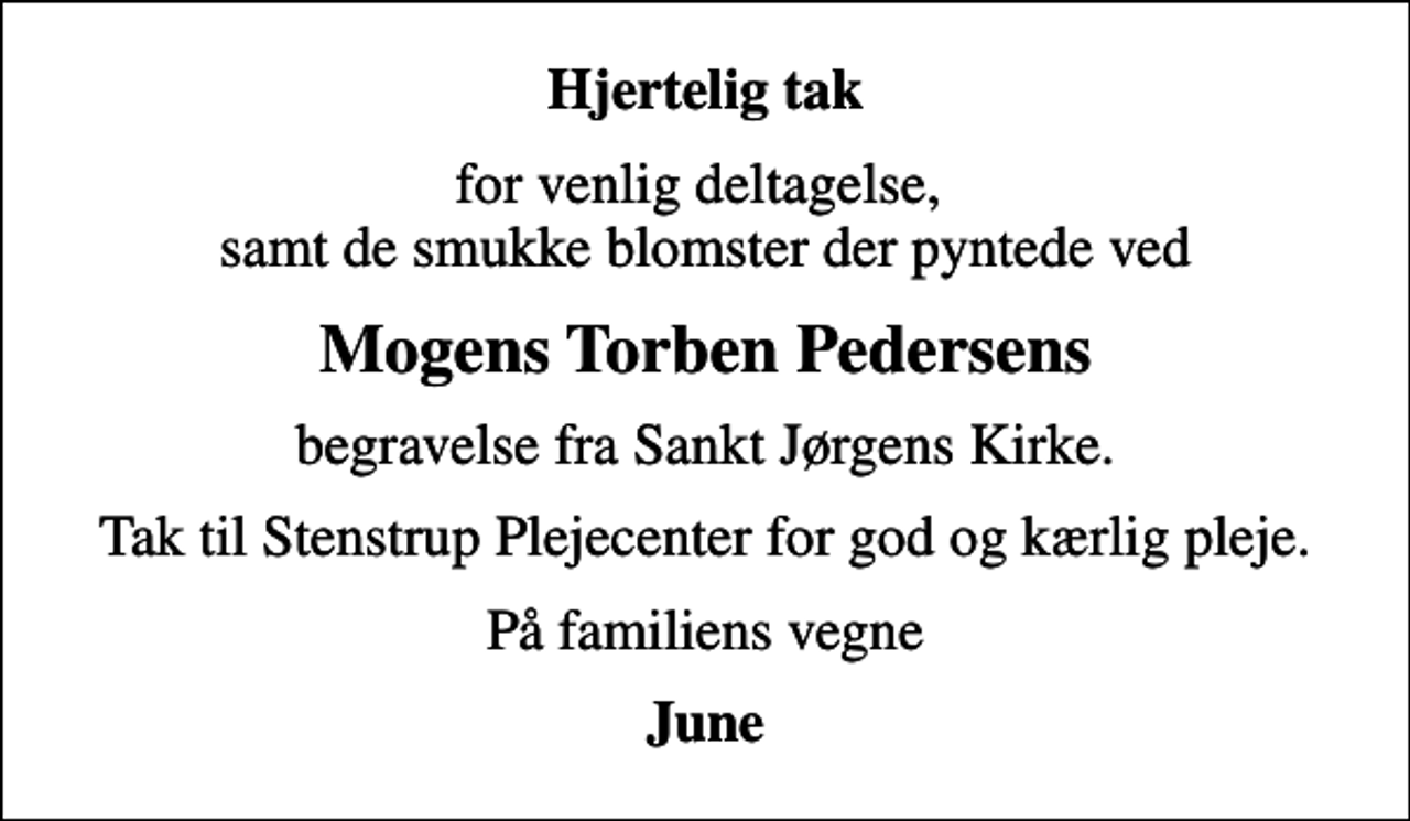 <p>Hjertelig tak<br />for venlig deltagelse, samt de smukke blomster der pyntede ved<br />Mogens Torben Pedersens<br />begravelse fra Sankt Jørgens Kirke.<br />Tak til Stenstrup Plejecenter for god og kærlig pleje.<br />På familiens vegne<br />June</p>