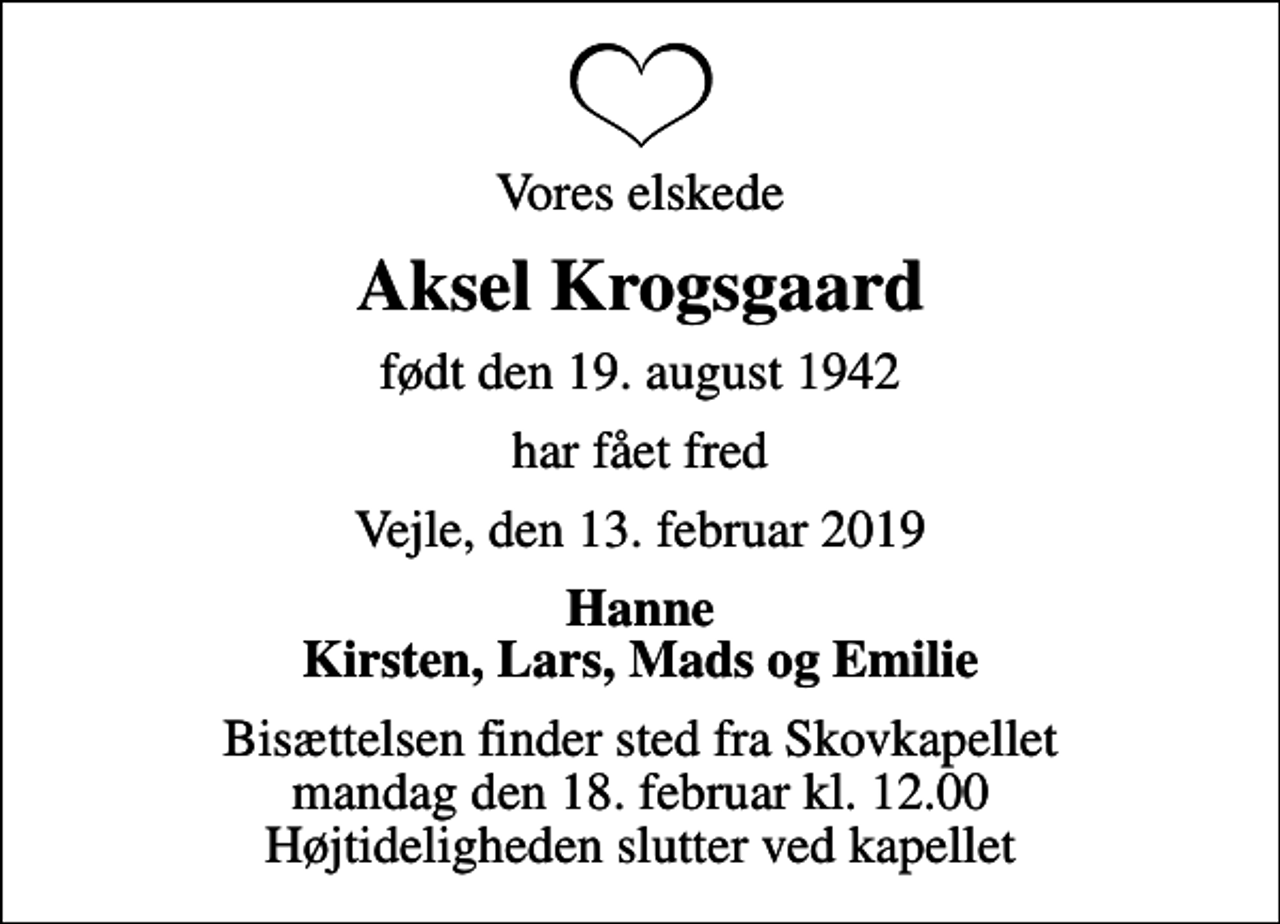<p>Vores elskede<br />Aksel Krogsgaard<br />født den 19. august 1942<br />har fået fred<br />Vejle, den 13. februar 2019<br />Hanne Kirsten, Lars, Mads og Emilie<br />Bisættelsen finder sted fra Skovkapellet mandag den 18. februar kl. 12.00 Højtideligheden slutter ved kapellet</p>