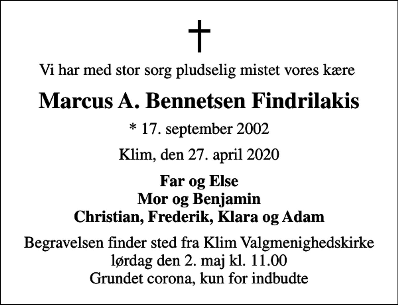 <p>Vi har med stor sorg pludselig mistet vores kære<br />Marcus A. Bennetsen Findrilakis<br />* 17. september 2002<br />Klim, den 27. april 2020<br />Far og Else Mor og Benjamin Christian, Frederik, Klara og Adam<br />Begravelsen finder sted fra Klim Valgmenighedskirke lørdag den 2. maj kl. 11.00 Grundet corona, kun for indbudte</p>